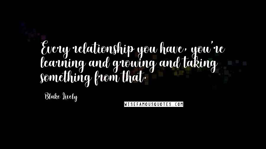 Blake Lively Quotes: Every relationship you have, you're learning and growing and taking something from that.