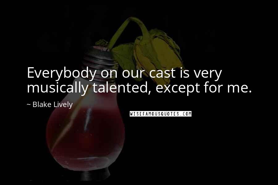 Blake Lively Quotes: Everybody on our cast is very musically talented, except for me.