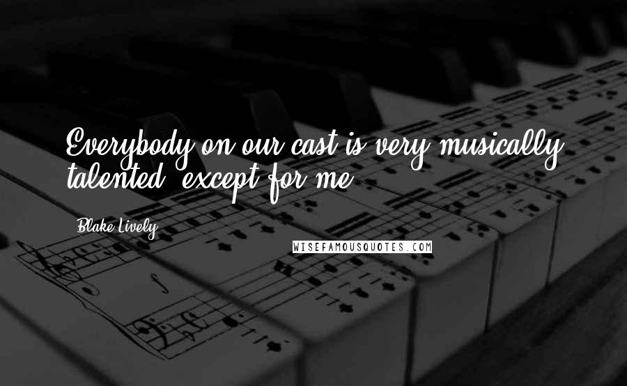 Blake Lively Quotes: Everybody on our cast is very musically talented, except for me.