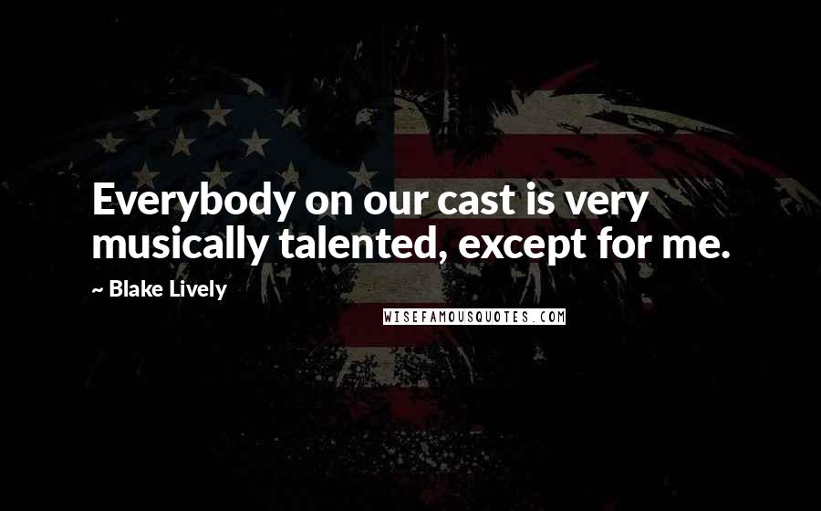 Blake Lively Quotes: Everybody on our cast is very musically talented, except for me.