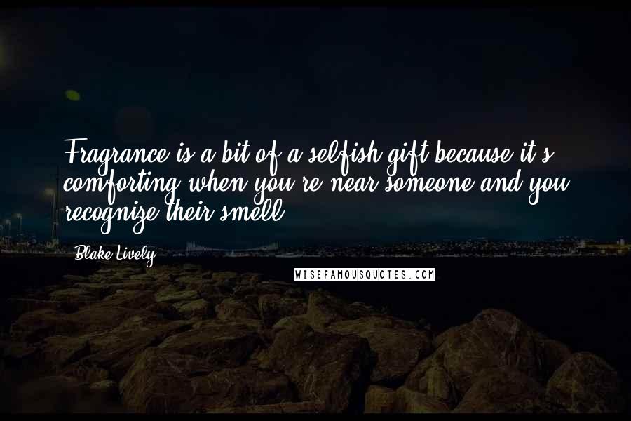 Blake Lively Quotes: Fragrance is a bit of a selfish gift because it's comforting when you're near someone and you recognize their smell.