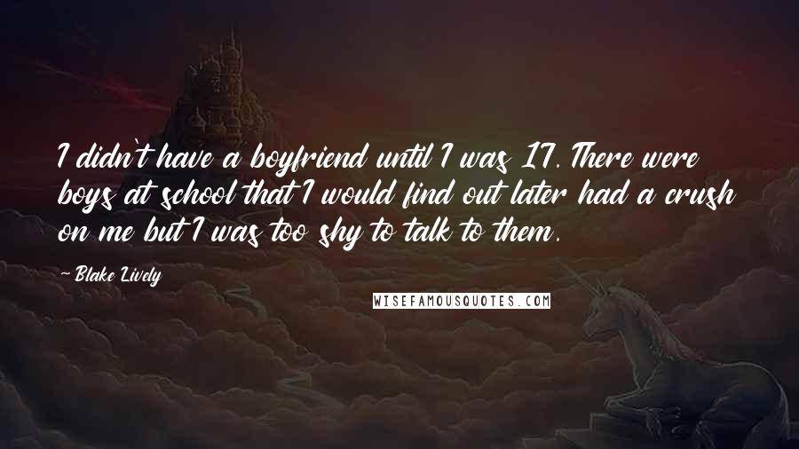 Blake Lively Quotes: I didn't have a boyfriend until I was 17. There were boys at school that I would find out later had a crush on me but I was too shy to talk to them.