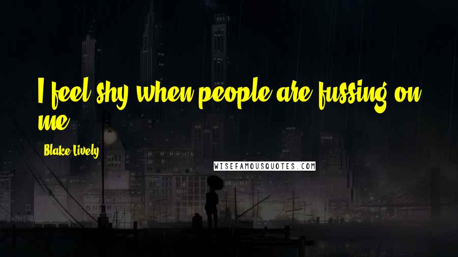 Blake Lively Quotes: I feel shy when people are fussing on me.