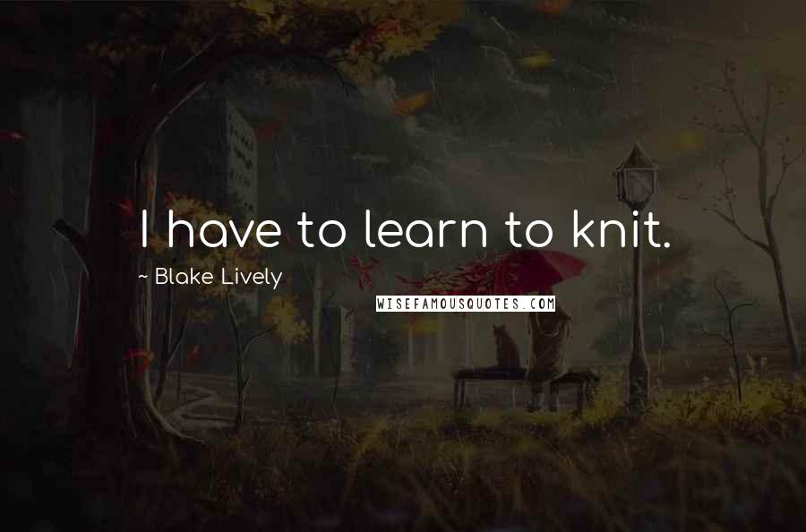 Blake Lively Quotes: I have to learn to knit.