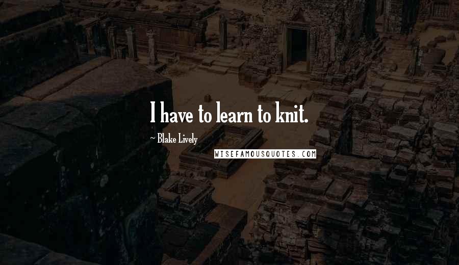 Blake Lively Quotes: I have to learn to knit.