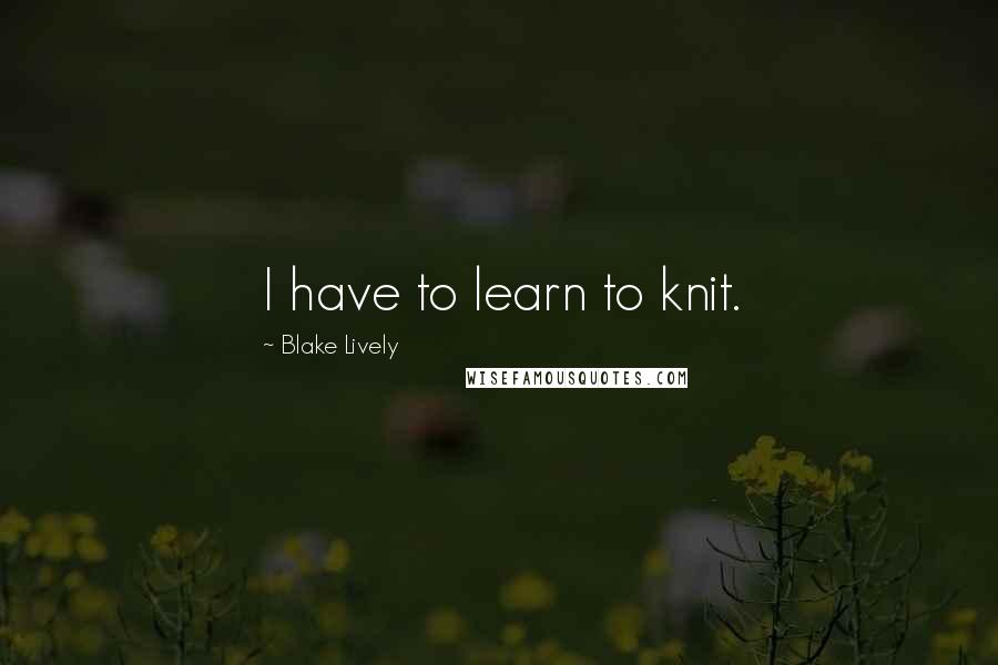 Blake Lively Quotes: I have to learn to knit.