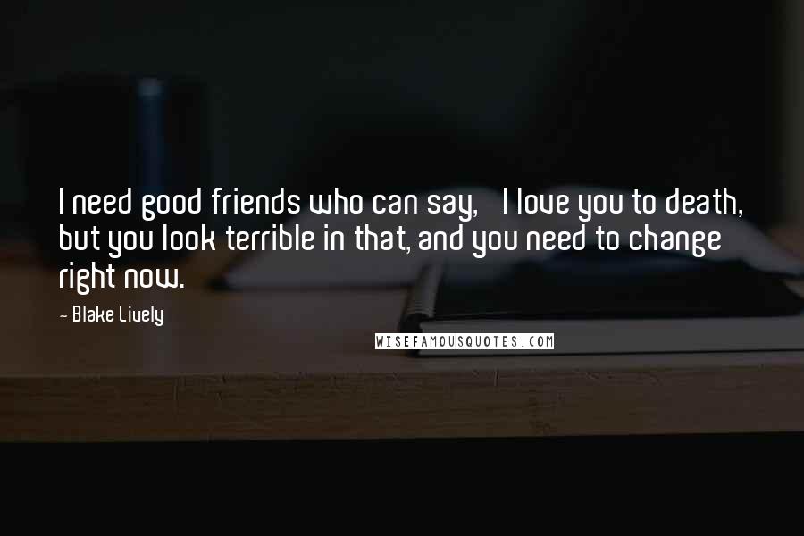 Blake Lively Quotes: I need good friends who can say, 'I love you to death, but you look terrible in that, and you need to change right now.'