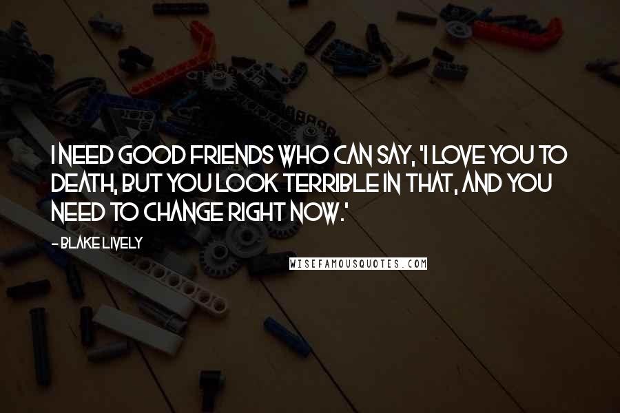 Blake Lively Quotes: I need good friends who can say, 'I love you to death, but you look terrible in that, and you need to change right now.'