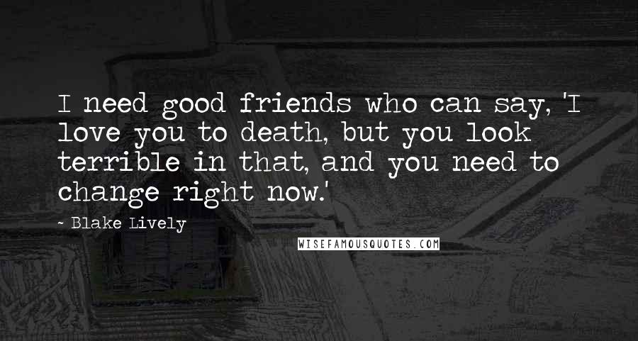 Blake Lively Quotes: I need good friends who can say, 'I love you to death, but you look terrible in that, and you need to change right now.'