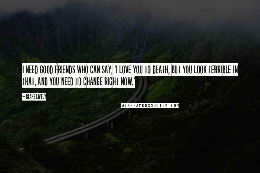 Blake Lively Quotes: I need good friends who can say, 'I love you to death, but you look terrible in that, and you need to change right now.'