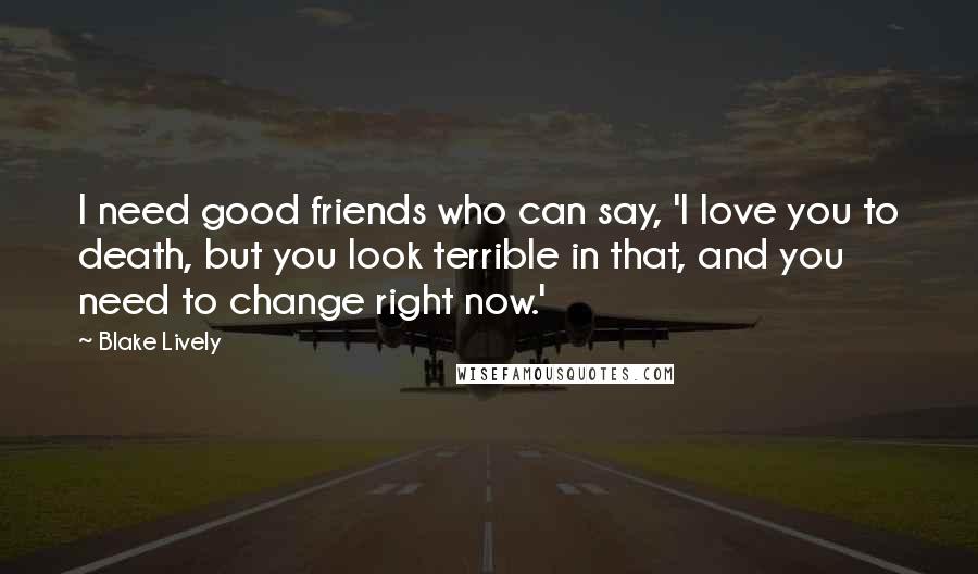 Blake Lively Quotes: I need good friends who can say, 'I love you to death, but you look terrible in that, and you need to change right now.'