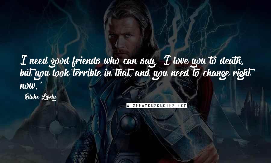 Blake Lively Quotes: I need good friends who can say, 'I love you to death, but you look terrible in that, and you need to change right now.'