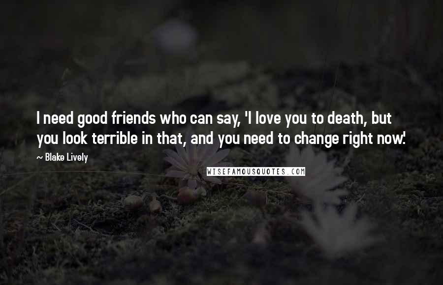 Blake Lively Quotes: I need good friends who can say, 'I love you to death, but you look terrible in that, and you need to change right now.'