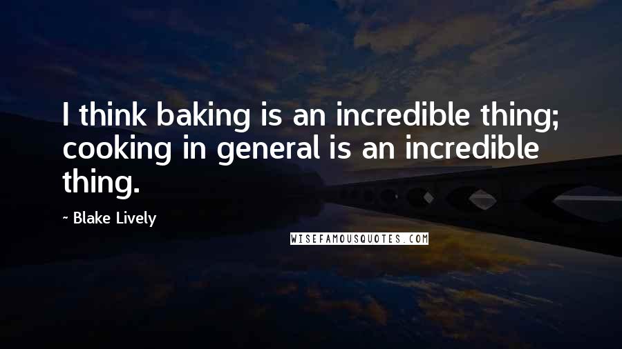 Blake Lively Quotes: I think baking is an incredible thing; cooking in general is an incredible thing.