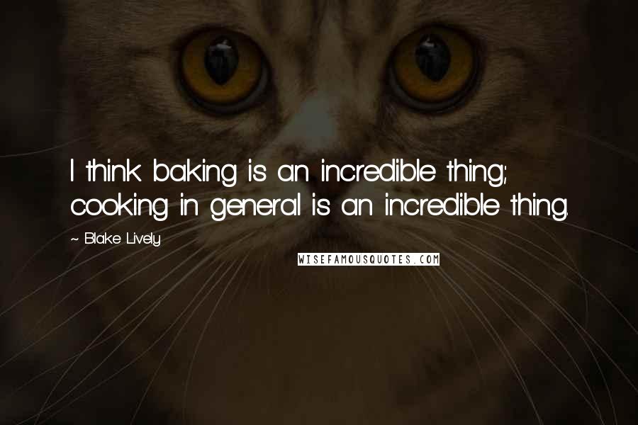 Blake Lively Quotes: I think baking is an incredible thing; cooking in general is an incredible thing.