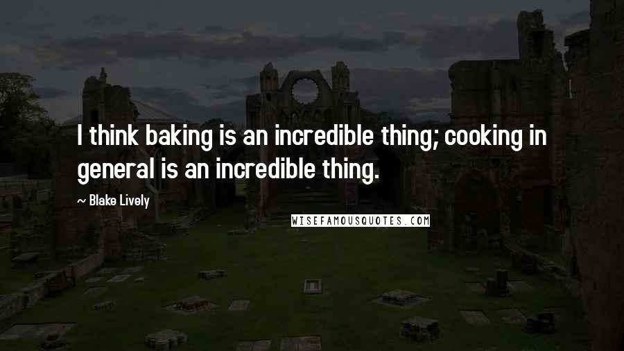 Blake Lively Quotes: I think baking is an incredible thing; cooking in general is an incredible thing.