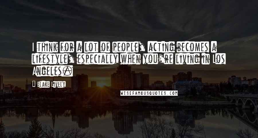 Blake Lively Quotes: I think for a lot of people, acting becomes a lifestyle, especially when you're living in Los Angeles.