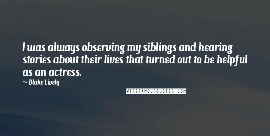 Blake Lively Quotes: I was always observing my siblings and hearing stories about their lives that turned out to be helpful as an actress.