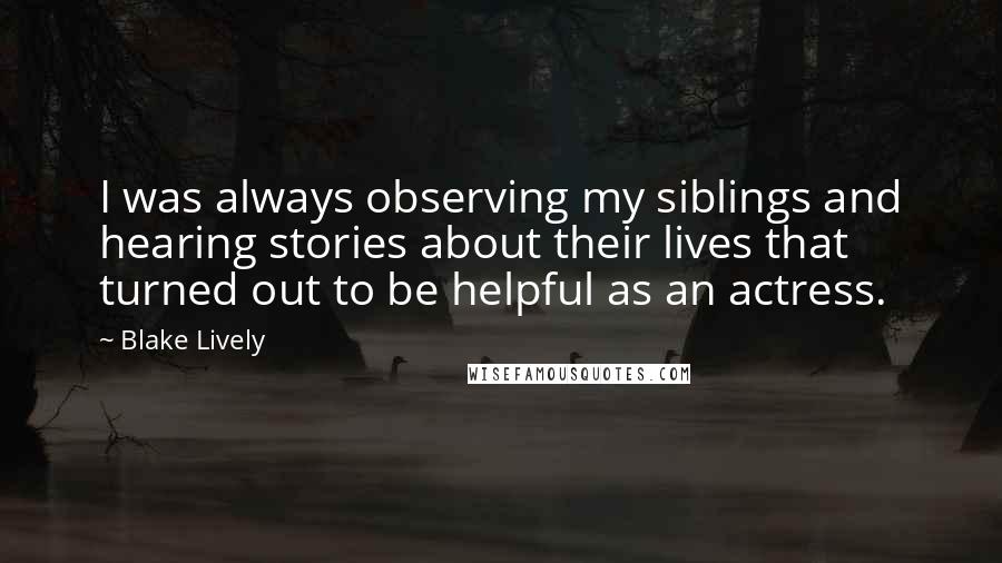 Blake Lively Quotes: I was always observing my siblings and hearing stories about their lives that turned out to be helpful as an actress.
