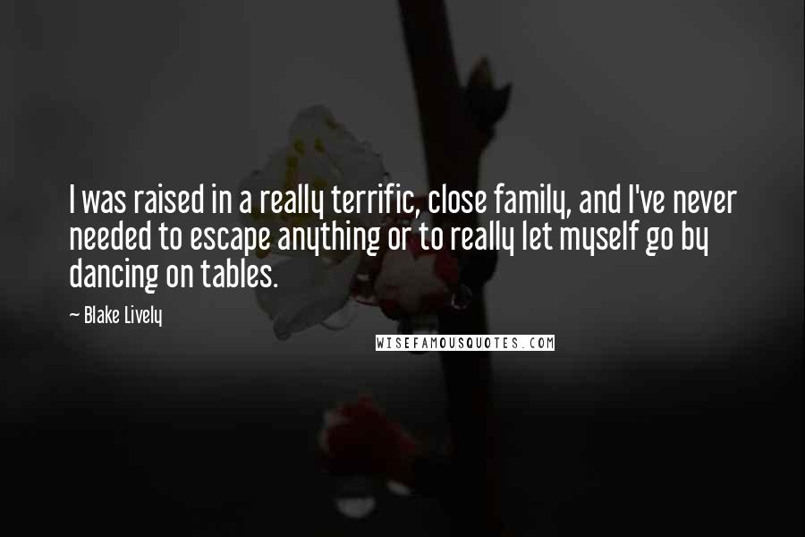 Blake Lively Quotes: I was raised in a really terrific, close family, and I've never needed to escape anything or to really let myself go by dancing on tables.