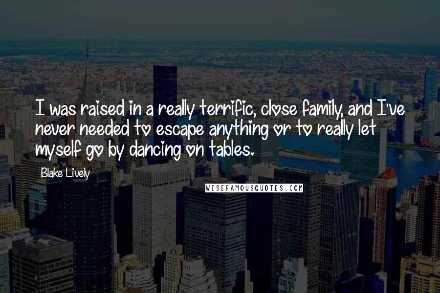 Blake Lively Quotes: I was raised in a really terrific, close family, and I've never needed to escape anything or to really let myself go by dancing on tables.