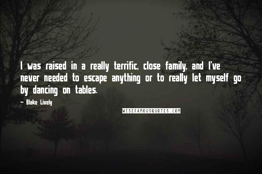 Blake Lively Quotes: I was raised in a really terrific, close family, and I've never needed to escape anything or to really let myself go by dancing on tables.