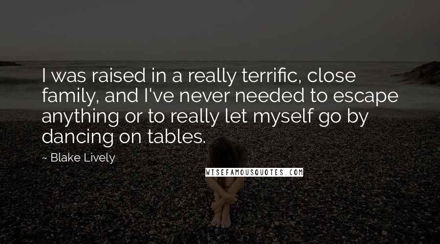Blake Lively Quotes: I was raised in a really terrific, close family, and I've never needed to escape anything or to really let myself go by dancing on tables.