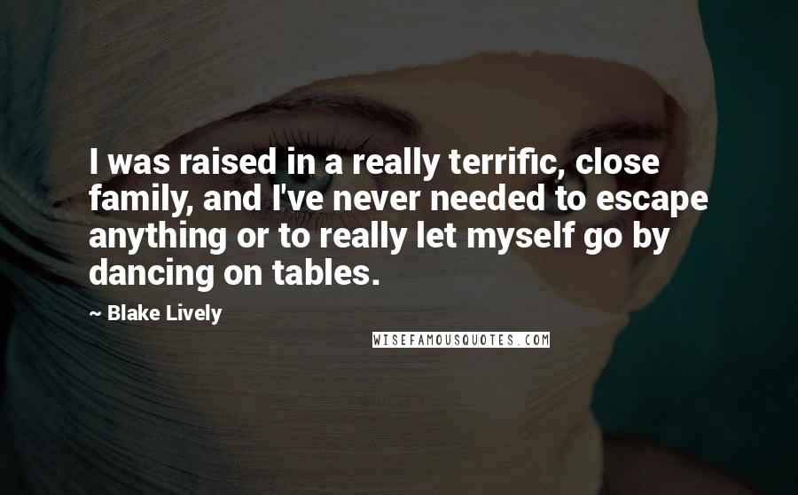 Blake Lively Quotes: I was raised in a really terrific, close family, and I've never needed to escape anything or to really let myself go by dancing on tables.