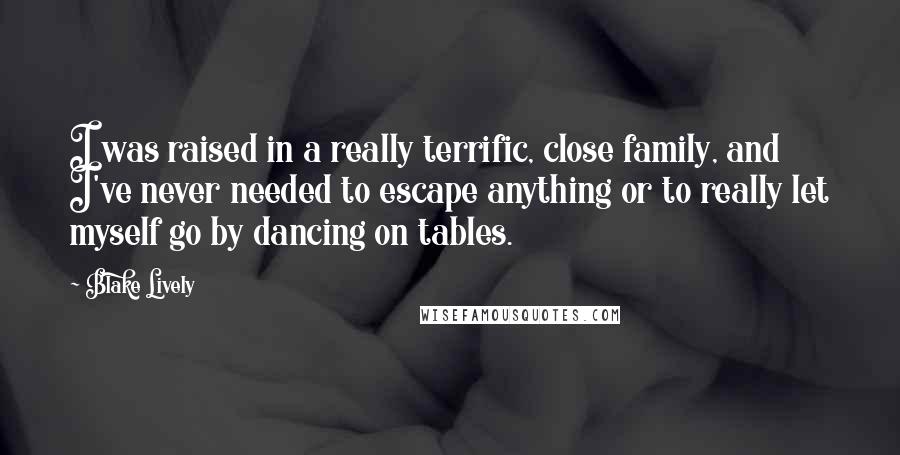 Blake Lively Quotes: I was raised in a really terrific, close family, and I've never needed to escape anything or to really let myself go by dancing on tables.