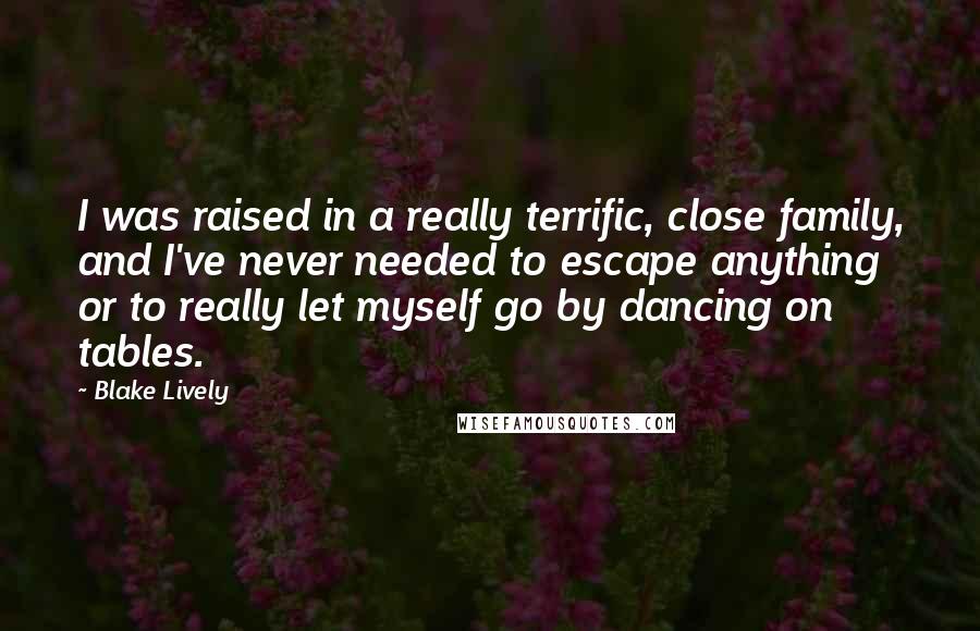 Blake Lively Quotes: I was raised in a really terrific, close family, and I've never needed to escape anything or to really let myself go by dancing on tables.