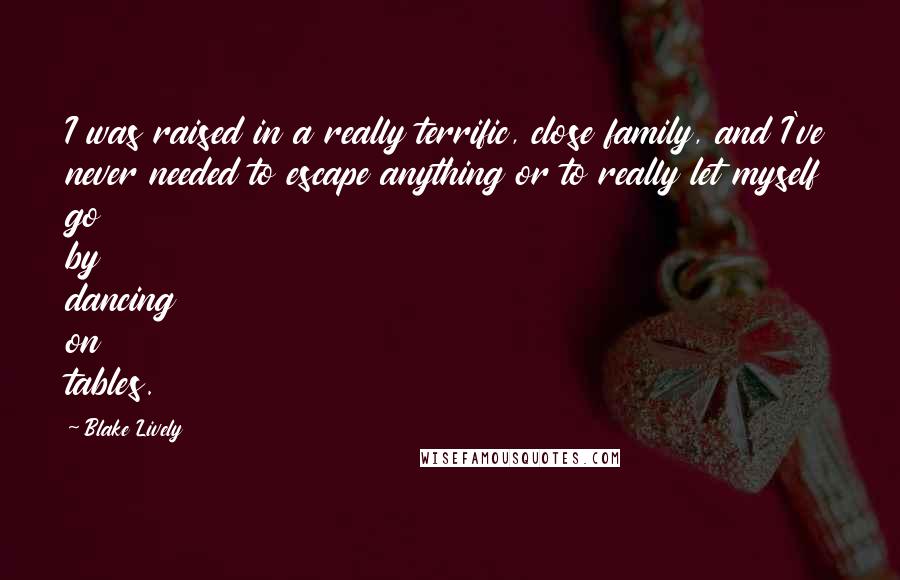 Blake Lively Quotes: I was raised in a really terrific, close family, and I've never needed to escape anything or to really let myself go by dancing on tables.
