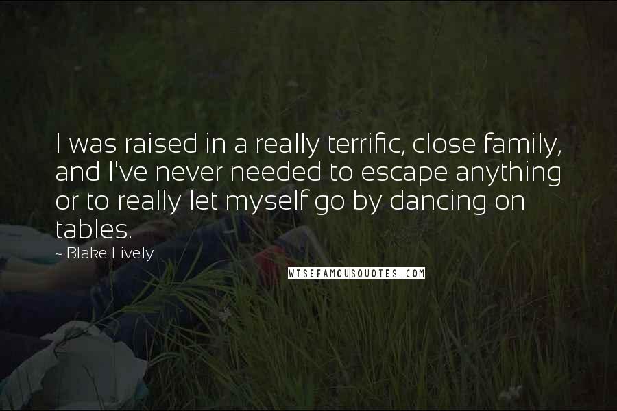 Blake Lively Quotes: I was raised in a really terrific, close family, and I've never needed to escape anything or to really let myself go by dancing on tables.