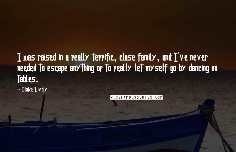 Blake Lively Quotes: I was raised in a really terrific, close family, and I've never needed to escape anything or to really let myself go by dancing on tables.