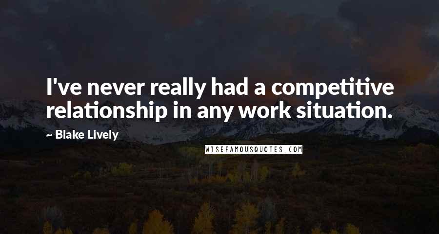 Blake Lively Quotes: I've never really had a competitive relationship in any work situation.