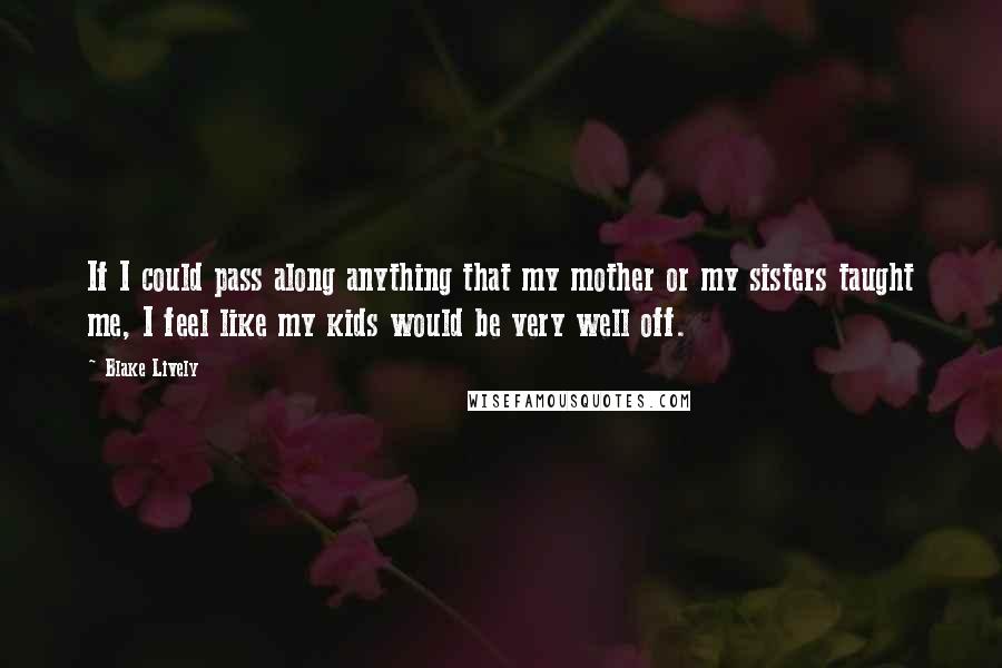 Blake Lively Quotes: If I could pass along anything that my mother or my sisters taught me, I feel like my kids would be very well off.