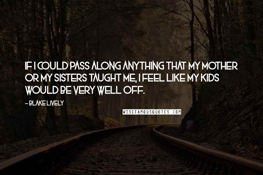 Blake Lively Quotes: If I could pass along anything that my mother or my sisters taught me, I feel like my kids would be very well off.