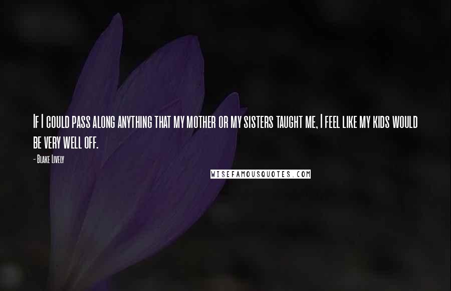 Blake Lively Quotes: If I could pass along anything that my mother or my sisters taught me, I feel like my kids would be very well off.