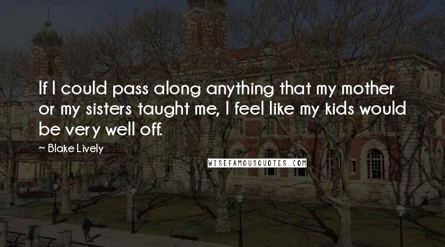 Blake Lively Quotes: If I could pass along anything that my mother or my sisters taught me, I feel like my kids would be very well off.