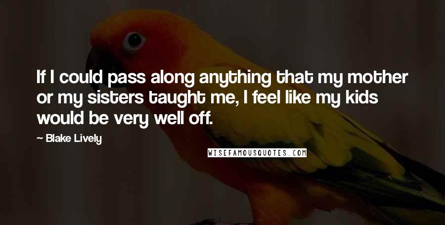 Blake Lively Quotes: If I could pass along anything that my mother or my sisters taught me, I feel like my kids would be very well off.