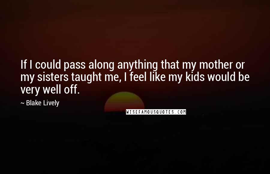 Blake Lively Quotes: If I could pass along anything that my mother or my sisters taught me, I feel like my kids would be very well off.