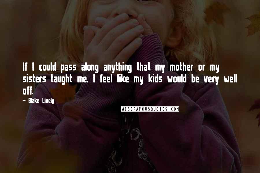 Blake Lively Quotes: If I could pass along anything that my mother or my sisters taught me, I feel like my kids would be very well off.