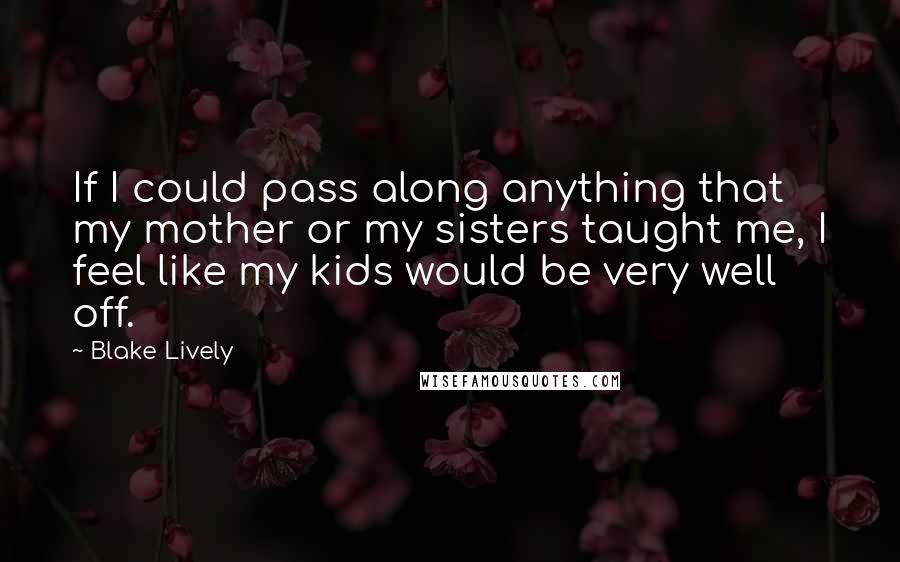 Blake Lively Quotes: If I could pass along anything that my mother or my sisters taught me, I feel like my kids would be very well off.