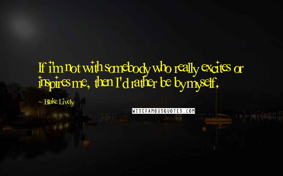 Blake Lively Quotes: If i'm not with somebody who really excites or inspires me, then I'd rather be by myself.