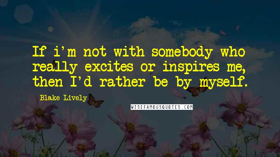 Blake Lively Quotes: If i'm not with somebody who really excites or inspires me, then I'd rather be by myself.