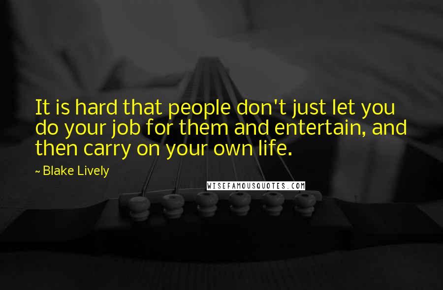 Blake Lively Quotes: It is hard that people don't just let you do your job for them and entertain, and then carry on your own life.