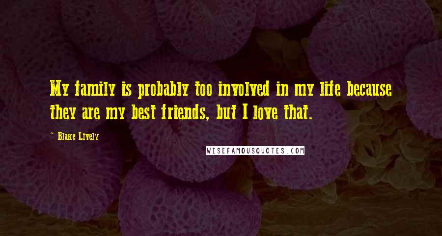 Blake Lively Quotes: My family is probably too involved in my life because they are my best friends, but I love that.