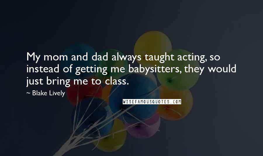 Blake Lively Quotes: My mom and dad always taught acting, so instead of getting me babysitters, they would just bring me to class.