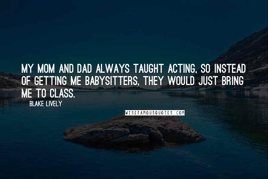 Blake Lively Quotes: My mom and dad always taught acting, so instead of getting me babysitters, they would just bring me to class.