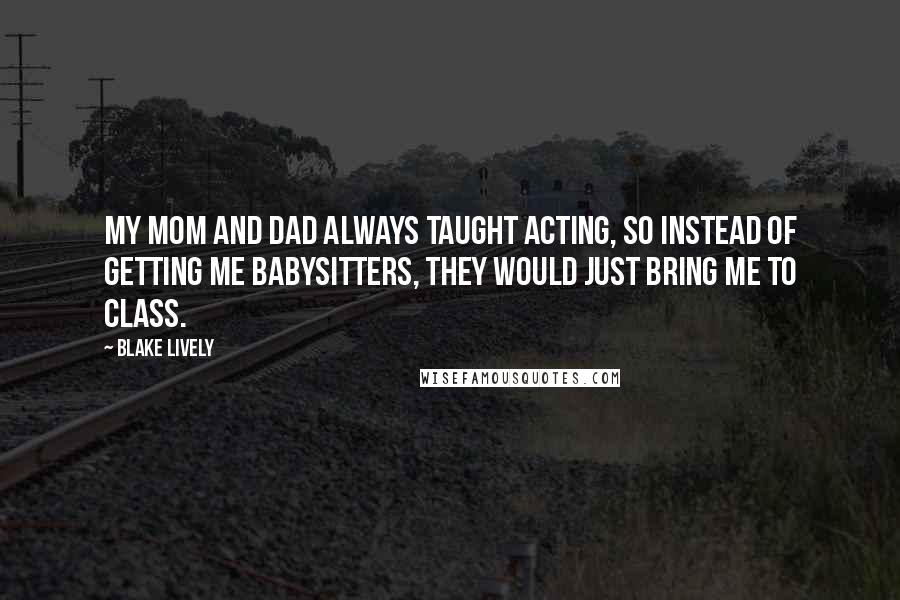 Blake Lively Quotes: My mom and dad always taught acting, so instead of getting me babysitters, they would just bring me to class.