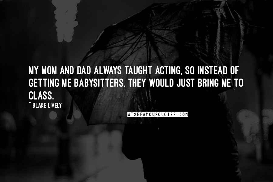 Blake Lively Quotes: My mom and dad always taught acting, so instead of getting me babysitters, they would just bring me to class.